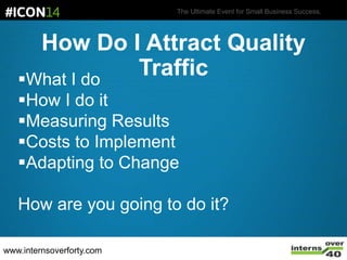 The Ultimate Event for Small Business Success.
How Do I Attract Quality
TrafficWhat I do
How I do it
Measuring Results
Costs to Implement
Adapting to Change
How are you going to do it?
www.internsoverforty.com
 