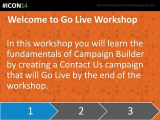 The Ultimate Event for Small Business Success.
Welcome to Go Live Workshop
In this workshop you will learn the
fundamentals of Campaign Builder
by creating a Contact Us campaign
that will Go Live by the end of the
workshop.
1 2 3
 