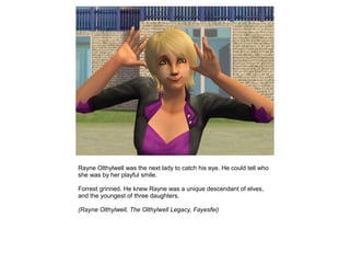 Rayne Olthylwell was the next lady to catch his eye. He could tell who
she was by her playful smile.

Forrest grinned. He knew Rayne was a unique descendant of elves,
and the youngest of three daughters.

(Rayne Olthylwell, The Olthylwell Legacy, Fayesfei)
 