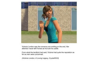Victoria London was the romance sim smiling on the end. Her
attention never left Forrest as he built his castle.

From what the landlord had said, Victoria had quite the reputation as
far as men were concerned.

(Victoria London, A Loving Legacy, Crystal5533)
 