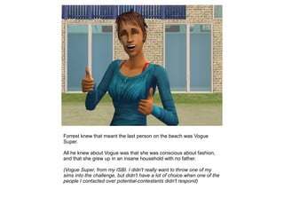 Forrest knew that meant the last person on the beach was Vogue
Super.

All he knew about Vogue was that she was conscious about fashion,
and that she grew up in an insane household with no father.

(Vogue Super, from my ISBI. I didn't really want to throw one of my
sims into the challenge, but didn't have a lot of choice when one of the
people I contacted over potential-contestants didn't respond)
 