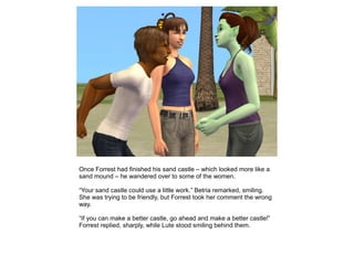 Once Forrest had finished his sand castle – which looked more like a
sand mound – he wandered over to some of the women.

“Your sand castle could use a little work.” Betria remarked, smiling.
She was trying to be friendly, but Forrest took her comment the wrong
way.

“If you can make a better castle, go ahead and make a better castle!”
Forrest replied, sharply, while Lute stood smiling behind them.
 