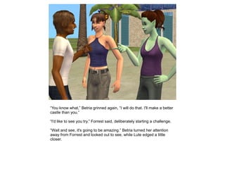 “You know what,” Betria grinned again, “I will do that. I'll make a better
castle than you.”

“I'd like to see you try.” Forrest said, deliberately starting a challenge.

“Wait and see, it's going to be amazing.” Betria turned her attention
away from Forrest and looked out to see, while Lute edged a little
closer.
 