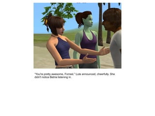 “You're pretty awesome, Forrest.” Lute announced, cheerfully. She
didn't notice Betria listening in.
 