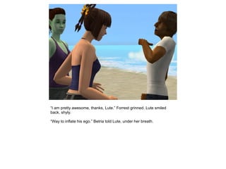 “I am pretty awesome, thanks, Lute.” Forrest grinned. Lute smiled
back, shyly.

“Way to inflate his ego.” Betria told Lute, under her breath.
 