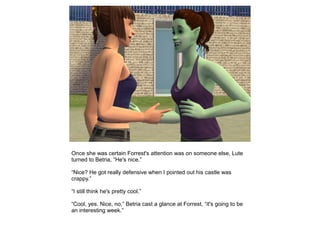 Once she was certain Forrest's attention was on someone else, Lute
turned to Betria, “He's nice.”

“Nice? He got really defensive when I pointed out his castle was
crappy.”

“I still think he's pretty cool.”

“Cool, yes. Nice, no,” Betria cast a glance at Forrest, “it's going to be
an interesting week.”
 