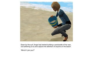 Down by the surf, Angie had started building a sandcastle of her own,
not bothering to try and capture the attention of anyone on the beach.

“Mind if I join you?”
 