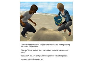 Forrest bent down beside Angie's sand mound, and starting helping
her form a castle from it.

“Thanks,” Angie replied, “but I can make a castle on my own, you
know.”

“Well, yeah, but...it's pretty fun making castles with other people.”

“I guess. Just don't mess it up.”
 