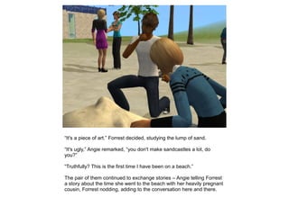 “It's a piece of art.” Forrest decided, studying the lump of sand.

“It's ugly,” Angie remarked, “you don't make sandcastles a lot, do
you?”

“Truthfully? This is the first time I have been on a beach.”

The pair of them continued to exchange stories – Angie telling Forrest
a story about the time she went to the beach with her heavily pregnant
cousin, Forrest nodding, adding to the conversation here and there.
 