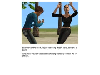 Elsewhere on the beach, Vogue was losing at rock, paper, scissors, to
Laura.

Who knew, maybe it was the start of a long friendship between the two
of them.
 