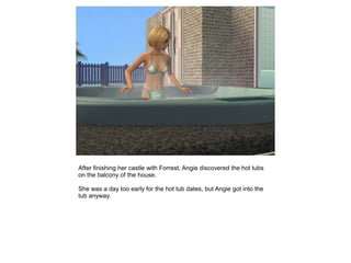 After finishing her castle with Forrest, Angie discovered the hot tubs
on the balcony of the house.

She was a day too early for the hot tub dates, but Angie got into the
tub anyway.
 