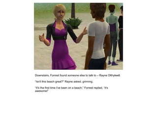 Downstairs, Forrest found someone else to talk to – Rayne Olthylwell.

“Isn't this beach great?” Rayne asked, grinning.

“It's the first time I've been on a beach,” Forrest replied, “it's
awesome!”
 