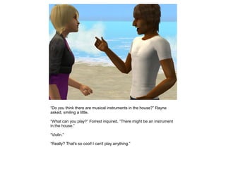 “Do you think there are musical instruments in the house?” Rayne
asked, smiling a little.

“What can you play?” Forrest inquired, “There might be an instrument
in the house.”

“Violin.”

“Really? That's so cool! I can't play anything.”
 