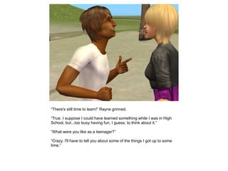 “There's still time to learn!” Rayne grinned.

“True. I suppose I could have learned something while I was in High
School, but...too busy having fun, I guess, to think about it.”

“What were you like as a teenager?”

“Crazy. I'll have to tell you about some of the things I got up to some
time.”
 