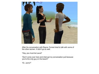 After his conversation with Rayne, Forrest tried to talk with some of
the other women. It didn't go so well.

“Hey, you must be Laura!”

“Don't come over here and interrupt my conversation just because
you're the only guy on the beach!”

“Er...sorry?”
 