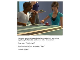 Eventually, everyone headed inside for some lunch. It was another
opportunity for Forrest to talk to some of the other women.

“Hey, you're Victoria, right?”

Victoria looked up from her gelatin, “Yeah.”

“You like to party?”
 