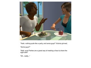 “Yeah, nothing quite like a party, and some guys!” Victoria grinned.

“Some guys?”

“Well, sure! Parties are a great way of meeting a face to share the
night with!”

“Oh...really...”
 