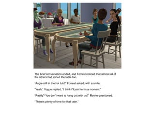 The brief conversation ended, and Forrest noticed that almost all of
the others had joined the table too.

“Angie still in the hot tub?” Forrest asked, with a smile.

“Yeah,” Vogue replied, “I think I'll join her in a moment.”

“Really? You don't want to hang out with us?” Rayne questioned.

“There's plenty of time for that later.”
 