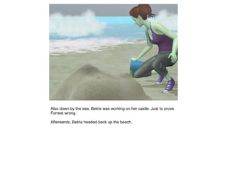 Also down by the sea, Betria was working on her castle. Just to prove
Forrest wrong.

Afterwards, Betria headed back up the beach.
 