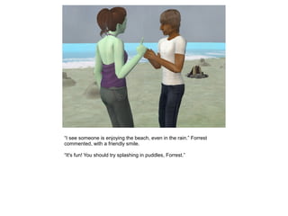 “I see someone is enjoying the beach, even in the rain.” Forrest
commented, with a friendly smile.

“It's fun! You should try splashing in puddles, Forrest.”
 