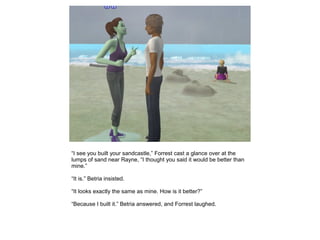 “I see you built your sandcastle,” Forrest cast a glance over at the
lumps of sand near Rayne, “I thought you said it would be better than
mine.”

“It is.” Betria insisted.

“It looks exactly the same as mine. How is it better?”

“Because I built it.” Betria answered, and Forrest laughed.
 