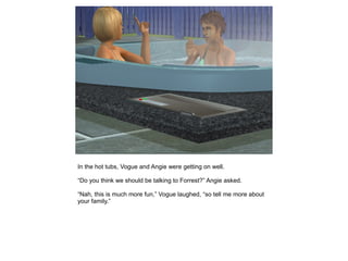 In the hot tubs, Vogue and Angie were getting on well.

“Do you think we should be talking to Forrest?” Angie asked.

“Nah, this is much more fun,” Vogue laughed, “so tell me more about
your family.”
 