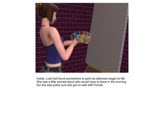 Inside, Lute had found somewhere to paint as darkness began to fall.
She was a little worried about who would have to leave in the morning,
but she was pretty sure she got on well with Forrest.
 