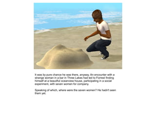 It was by pure chance he was there, anyway. An encounter with a
strange woman in a bar in Three Lakes had led to Forrest finding
himself at a beautiful oceanview house, participating in a social
experiment, with seven women for company.

Speaking of which, where were the seven women? He hadn't seen
them yet.
 