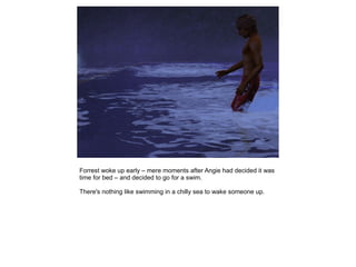 Forrest woke up early – mere moments after Angie had decided it was
time for bed – and decided to go for a swim.

There's nothing like swimming in a chilly sea to wake someone up.
 