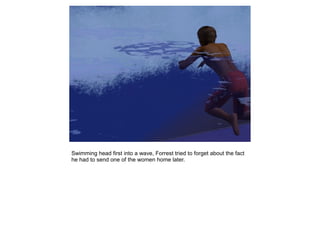 Swimming head first into a wave, Forrest tried to forget about the fact
he had to send one of the women home later.
 