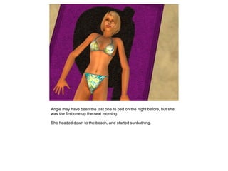 Angie may have been the last one to bed on the night before, but she
was the first one up the next morning.

She headed down to the beach, and started sunbathing.
 