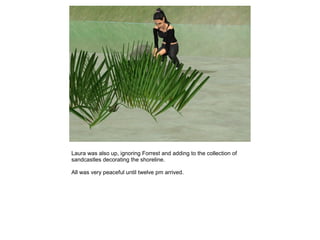 Laura was also up, ignoring Forrest and adding to the collection of
sandcastles decorating the shoreline.

All was very peaceful until twelve pm arrived.
 