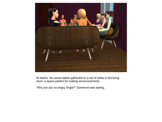 At twelve, the seven ladies gathered on a set of sofas in the living
room, a space perfect for making announcements.

“Why are you so angry, Angie?” Someone was asking.
 