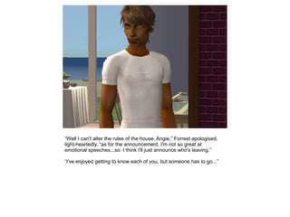 “Well I can't alter the rules of the house, Angie,” Forrest apologised,
light-heartedly, “as for the announcement, I'm not so great at
emotional speeches...so I think I'll just announce who's leaving.”

“I've enjoyed getting to know each of you, but someone has to go...”
 