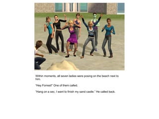 Within moments, all seven ladies were posing on the beach next to
him.

“Hey Forrest!” One of them called.

“Hang on a sec, I want to finish my sand castle.” He called back.
 