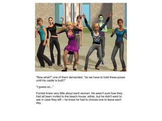 “Now what?” one of them demanded, “do we have to hold these poses
until his castle is built?”

“I guess so...”

Forrest knew very little about each woman. He wasn't sure how they
had all been invited to the beach house, either, but he didn't want to
ask in case they left – he knew he had to choose one to leave each
day.
 
