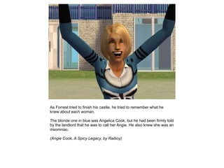 As Forrest tried to finish his castle, he tried to remember what he
knew about each woman.

The blonde one in blue was Angelica Cook, but he had been firmly told
by the landlord that he was to call her Angie. He also knew she was an
insomniac.

(Angie Cook, A Spicy Legacy, by Raiboy)
 