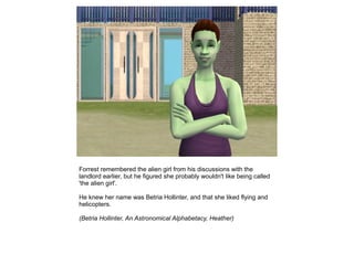 Forrest remembered the alien girl from his discussions with the
landlord earlier, but he figured she probably wouldn't like being called
'the alien girl'.

He knew her name was Betria Hollinter, and that she liked flying and
helicopters.

(Betria Hollinter, An Astronomical Alphabetacy, Heather)
 
