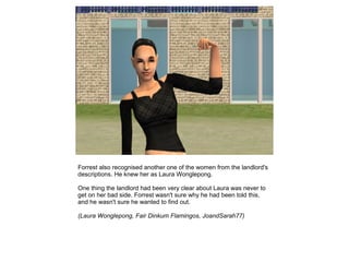 Forrest also recognised another one of the women from the landlord's
descriptions. He knew her as Laura Wonglepong.

One thing the landlord had been very clear about Laura was never to
get on her bad side. Forrest wasn't sure why he had been told this,
and he wasn't sure he wanted to find out.

(Laura Wonglepong, Fair Dinkum Flamingos, JoandSarah77)
 