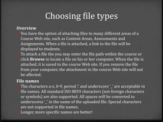 Choosing file types
Overview
0 You have the option of attaching files to many different areas of a
  Course Web site, such as Content Areas, Assessments and
  Assignments. When a file is attached, a link to the file will be
  displayed to students.
0 To attach a file the you may enter the file path within the course or
  click Browse to locate a file on his or her computer. When the file is
  attached, it is saved to the course Web site. If you remove the file
  from your computer, the attachment in the course Web site will not
  be affected.
File names
0 The characters a-z, 0-9, period ‘.’ and underscore ‘_’ are acceptable in
  file names. All standard ISO 8859 characters (not foreign characters
  or symbols) are also supported. All spaces will be converted to
  underscores ‘_’ in the name of the uploaded file. Special characters
  are not supported in file names.
0 Longer, more specific names are better!
 