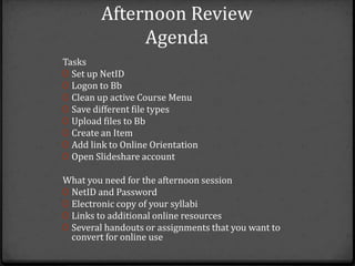 Afternoon Review
              Agenda
Tasks
0 Set up NetID
0 Logon to Bb
0 Clean up active Course Menu
0 Save different file types
0 Upload files to Bb
0 Create an Item
0 Add link to Online Orientation
0 Open Slideshare account

What you need for the afternoon session
0 NetID and Password
0 Electronic copy of your syllabi
0 Links to additional online resources
0 Several handouts or assignments that you want to
  convert for online use
 
