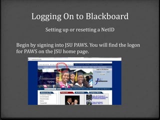 Logging On to Blackboard
            Setting up or resetting a NetID

Begin by signing into JSU PAWS. You will find the logon
for PAWS on the JSU home page.
 