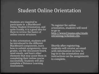 Student Online Orientation
Students are required to
participate in a Blackboard            To register for online
Online Student Orientation, and        orientation, students will need
quite frankly, it is a good idea for   to go to
them to review the basics of           http://www2.jsums.edu/stude
online course structure.
                                       nttraining/schedule.cfm.
In this orientation, students will
be introduced to the different
Blackboard components, learn           Shortly after registering,
how to submit assignments, view        students will receive an email
grades, use the discussion board,      with information on how to
send emails, and learn other           log‐in to the orientation and
elements that may assist them in       instructions on the assignments
completing their online course         to complete.
successfully. Students will also
complete a Distance Learning
Assessment.
 