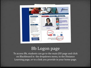 Bb Logon page
To access Bb, students can go to the main JSU page and click
  on Blackboard in the dropdown menu, to the Distance
 Learning page, or to a link you provide in your home page.
 