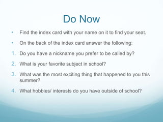 Do Now
•   Find the index card with your name on it to find your seat.

•   On the back of the index card answer the following:

1. Do you have a nickname you prefer to be called by?
2. What is your favorite subject in school?
3. What was the most exciting thing that happened to you this
    summer?

4. What hobbies/ interests do you have outside of school?
 