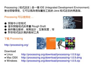 Processing ( 程式語言 ) 是一種 IDE (Integrated Development Environment)
整合開發環境。它可以稱為增加圖形工能的 Java 程式語言的簡易版。
Processing 可以使用在 ...
●
●
●
●

開發中小型程式
當作開發程式的草圖 Rough Draft
創作數位藝術，視覺設計，互動裝置，等
對非程式設計員的教材工具

下載 Processing
http://processing.org/
Download
● Linux
● Mac OSX
● Windows
 

http://processing.org/download/processing­1.0.9.tgz
http://processing.org/download/processing­1.0.9.dmg
http://processing.org/download/processing­1.0.9.zip
 

 