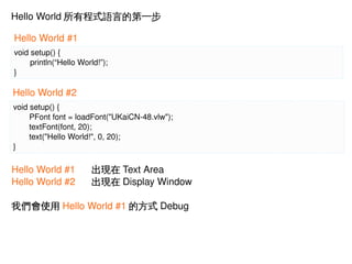 Hello World 所有程式語言的第一步
Hello World #1
void setup() {
println(“Hello World!”);
}

Hello World #2
void setup() {
PFont font = loadFont("UKaiCN­48.vlw");
 
textFont(font, 20);
 
text("Hello World!", 0, 20);
}

Hello World #1
Hello World #2

出現在 Text Area
出現在 Display Window

我們會使用 Hello World #1 的方式 Debug

 

 

 