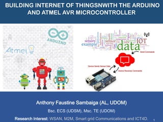 BUILDING INTERNET OF THINGSNWITH THE ARDUINO AND ATMEL AVR MICROCONTROLLER 
Anthony FaustineSambaiga(AL, UDOM) 
Bsc. ECS (UDSM), Msc. TE (UDOM) 
Research Interest: WSAN, M2M, Smart grid Communications and ICT4D. 
1  