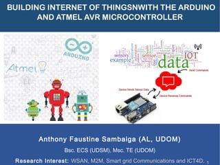 BUILDING INTERNET OF THINGSNWITH THE ARDUINO 
AND ATMEL AVR MICROCONTROLLER 
Anthony Faustine Sambaiga (AL, UDOM) 
Bsc. ECS (UDSM), Msc. TE (UDOM) 
Research Interest: WSAN, M2M, Smart grid Communications and ICT4D. 1 
 