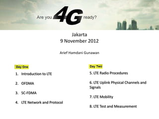 Jakarta
                         9 November 2012

                         Arief Hamdani Gunawan




1. Introduction to LTE                  5. LTE Radio Procedures

2. OFDMA                                6. LTE Uplink Physical Channels and
                                        Signals
3. SC-FDMA
                                        7. LTE Mobility
4. LTE Network and Protocol
                                        8. LTE Test and Measurement
 